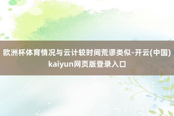 欧洲杯体育情况与云计较时间荒谬类似-开云(中国)kaiyun网页版登录入口
