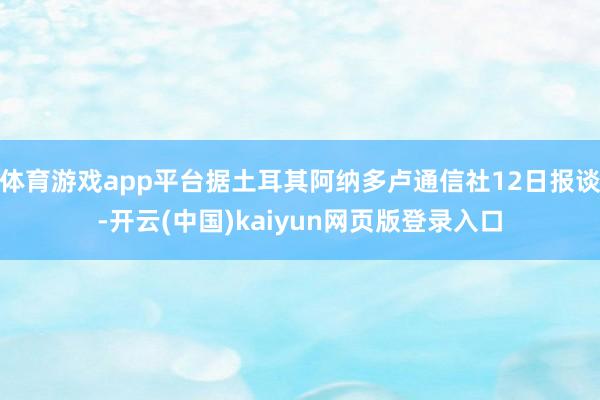 体育游戏app平台据土耳其阿纳多卢通信社12日报谈-开云(中国)kaiyun网页版登录入口