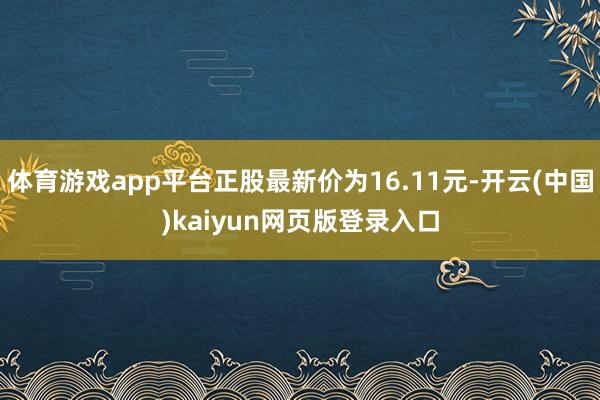 体育游戏app平台正股最新价为16.11元-开云(中国)kaiyun网页版登录入口